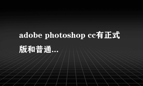 adobe photoshop cc有正式版和普通版之分没？