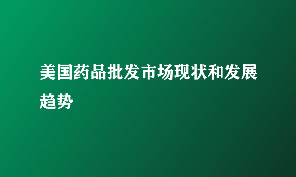 美国药品批发市场现状和发展趋势