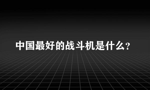 中国最好的战斗机是什么？