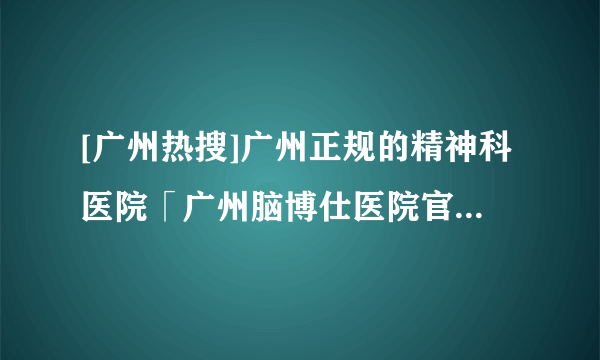 [广州热搜]广州正规的精神科医院「广州脑博仕医院官网」【官方公开】