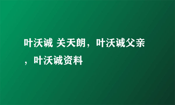 叶沃诚 关天朗，叶沃诚父亲，叶沃诚资料