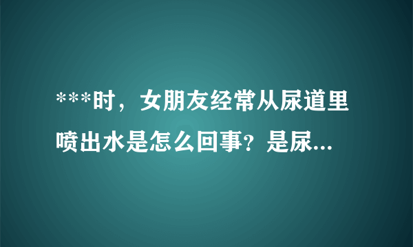 ***时，女朋友经常从尿道里喷出水是怎么回事？是尿液还是阴精什