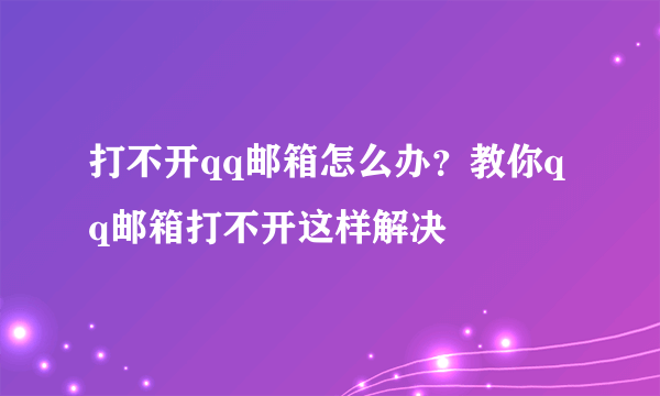 打不开qq邮箱怎么办？教你qq邮箱打不开这样解决