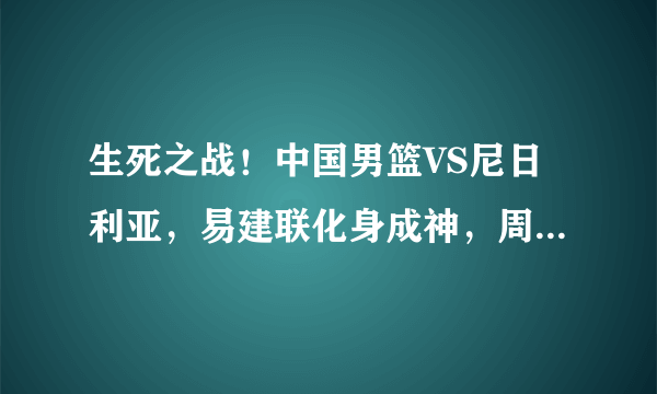 生死之战！中国男篮VS尼日利亚，易建联化身成神，周琦五犯下场