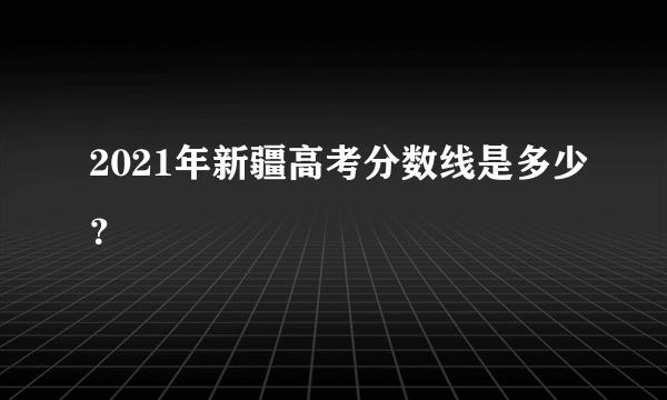 2021年新疆高考分数线是多少？