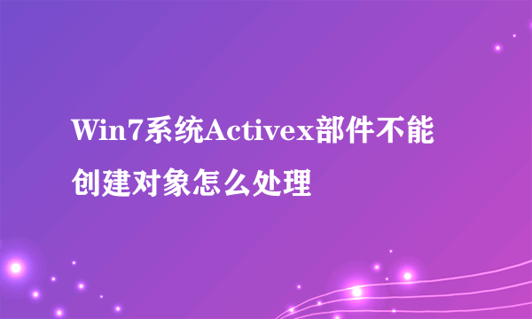 Win7系统Activex部件不能创建对象怎么处理