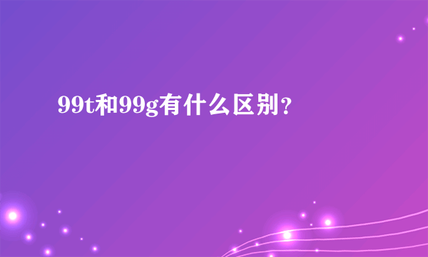 99t和99g有什么区别？