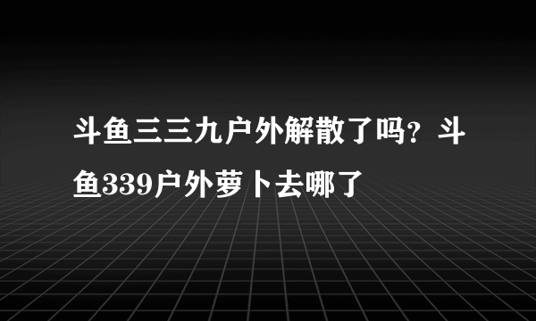 斗鱼三三九户外解散了吗？斗鱼339户外萝卜去哪了