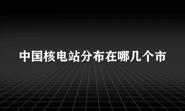 中国核电站分布在哪几个市