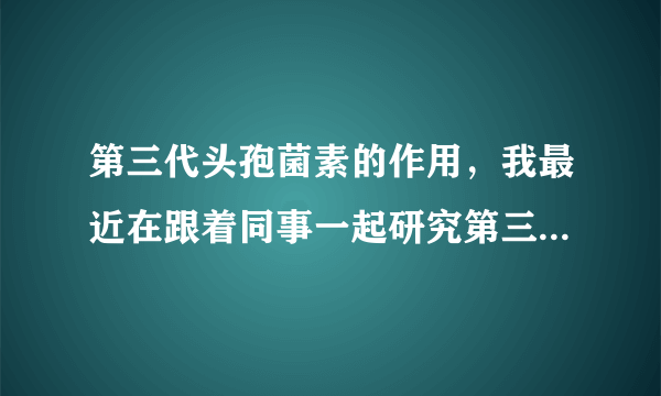 第三代头孢菌素的作用，我最近在跟着同事一起研究第三代头孢菌素。