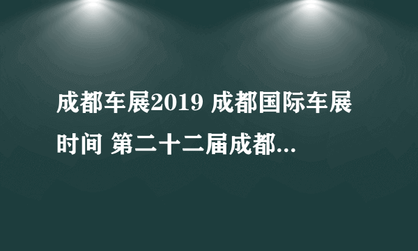 成都车展2019 成都国际车展时间 第二十二届成都国际汽车展览会