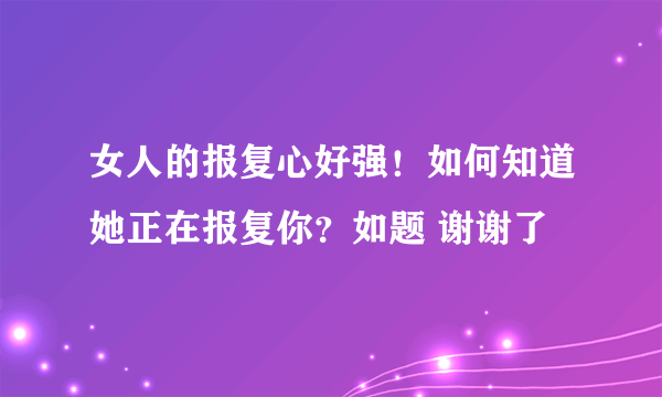 女人的报复心好强！如何知道她正在报复你？如题 谢谢了