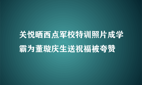 关悦晒西点军校特训照片成学霸为董璇庆生送祝福被夸赞