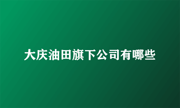 大庆油田旗下公司有哪些