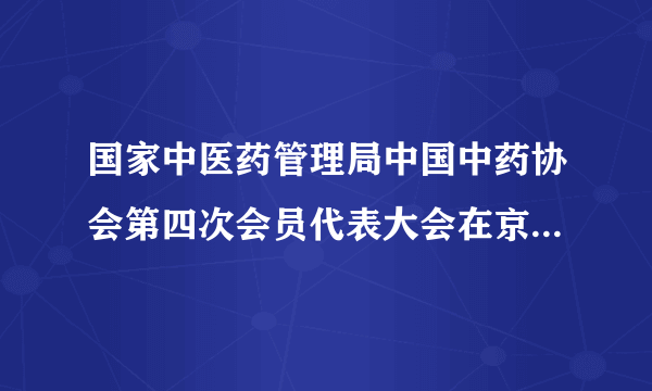 国家中医药管理局中国中药协会第四次会员代表大会在京顺利召开