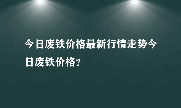 今日废铁价格最新行情走势今日废铁价格？