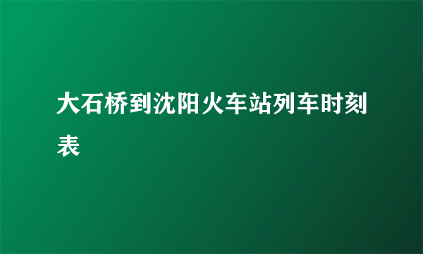 大石桥到沈阳火车站列车时刻表