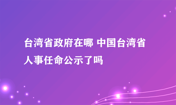 台湾省政府在哪 中国台湾省人事任命公示了吗