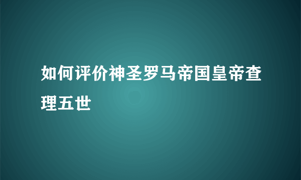 如何评价神圣罗马帝国皇帝查理五世