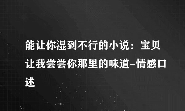 能让你湿到不行的小说：宝贝让我尝尝你那里的味道-情感口述