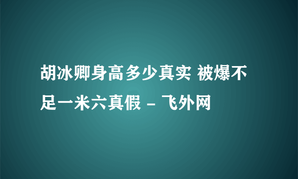 胡冰卿身高多少真实 被爆不足一米六真假 - 飞外网