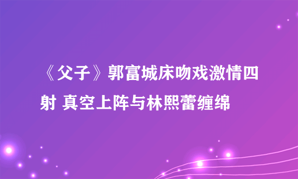 《父子》郭富城床吻戏激情四射 真空上阵与林熙蕾缠绵