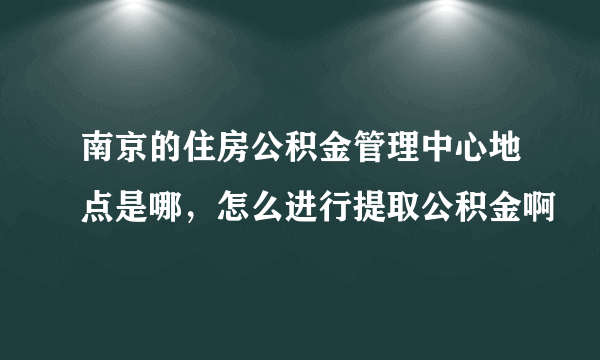 南京的住房公积金管理中心地点是哪，怎么进行提取公积金啊