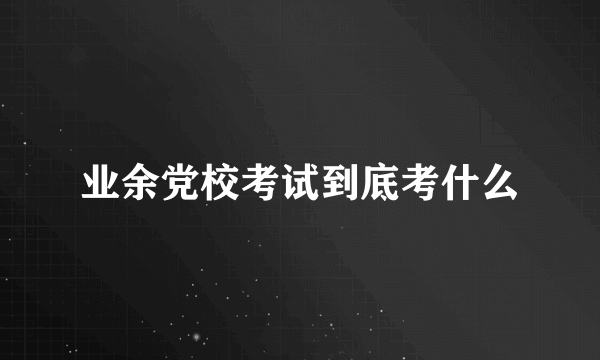 业余党校考试到底考什么