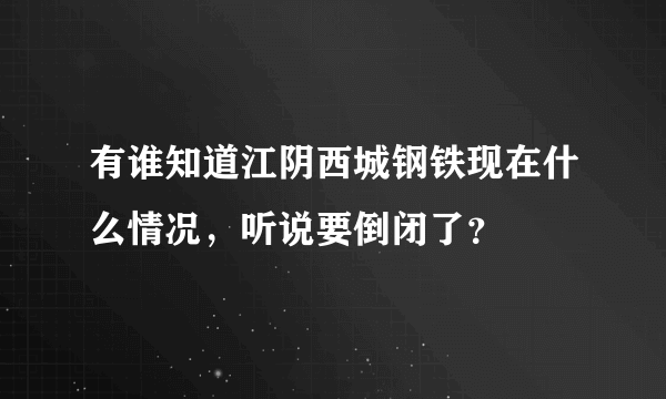 有谁知道江阴西城钢铁现在什么情况，听说要倒闭了？