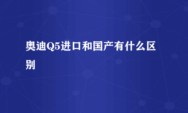 奥迪Q5进口和国产有什么区别