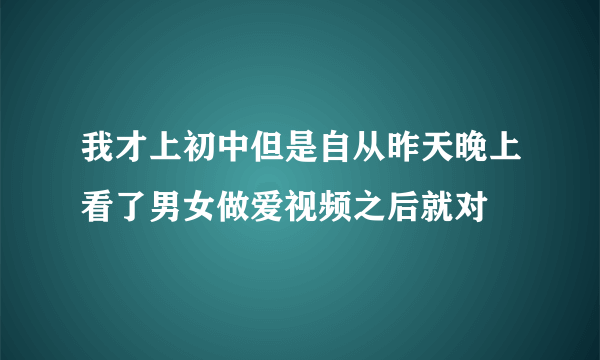 我才上初中但是自从昨天晚上看了男女做爱视频之后就对