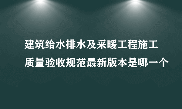 建筑给水排水及采暖工程施工质量验收规范最新版本是哪一个