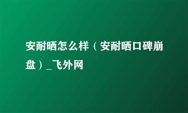 安耐晒怎么样（安耐晒口碑崩盘）_飞外网