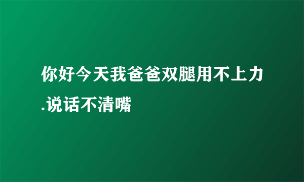 你好今天我爸爸双腿用不上力.说话不清嘴