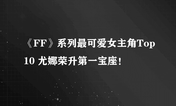 《FF》系列最可爱女主角Top10 尤娜荣升第一宝座！