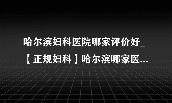 哈尔滨妇科医院哪家评价好_【正规妇科】哈尔滨哪家医院看妇科好？