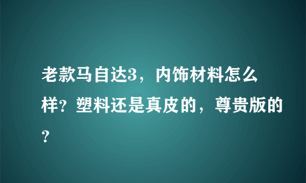 老款马自达3，内饰材料怎么样？塑料还是真皮的，尊贵版的？