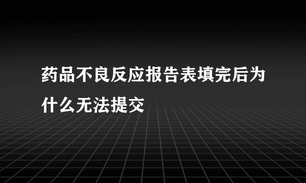 药品不良反应报告表填完后为什么无法提交