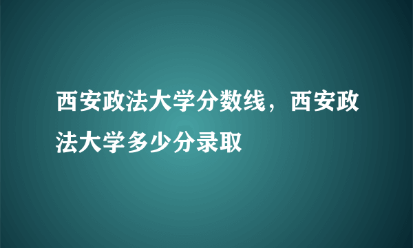 西安政法大学分数线，西安政法大学多少分录取