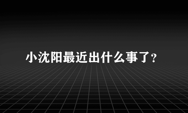 小沈阳最近出什么事了？