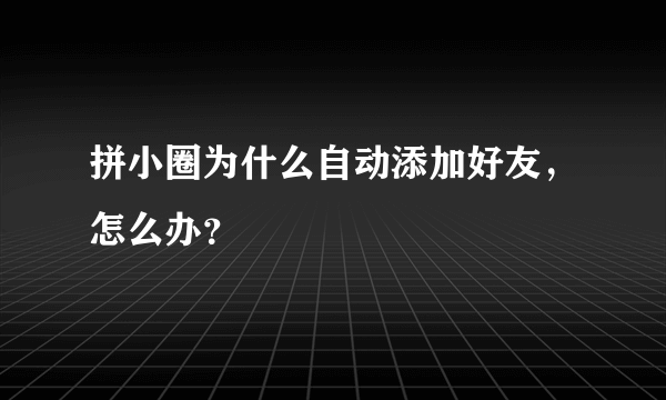 拼小圈为什么自动添加好友，怎么办？