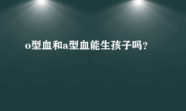 o型血和a型血能生孩子吗？