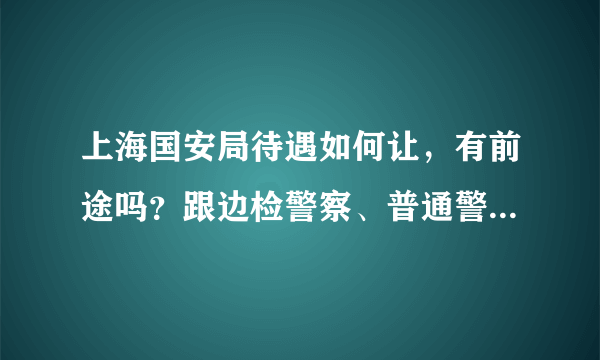 上海国安局待遇如何让，有前途吗？跟边检警察、普通警察相比各有什么不同，比如出国旅游什么的