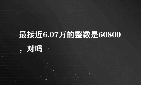 最接近6.07万的整数是60800，对吗