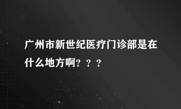 广州市新世纪医疗门诊部是在什么地方啊？？？