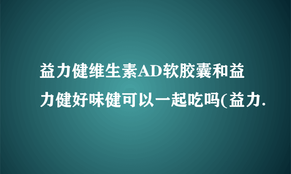 益力健维生素AD软胶囊和益力健好味健可以一起吃吗(益力.