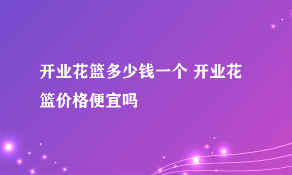 开业花篮多少钱一个 开业花篮价格便宜吗