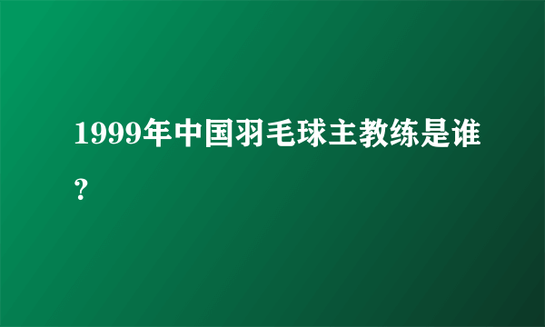 1999年中国羽毛球主教练是谁？