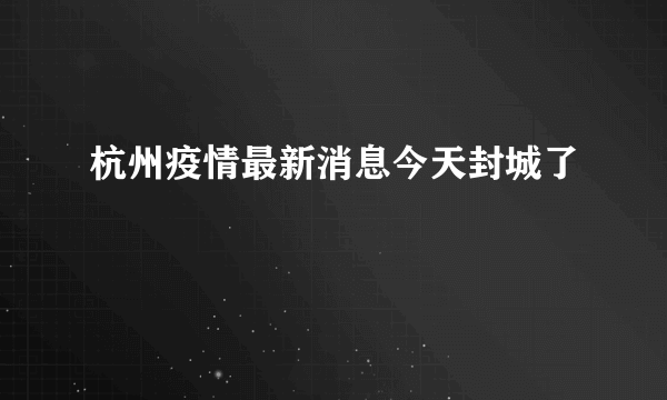 杭州疫情最新消息今天封城了