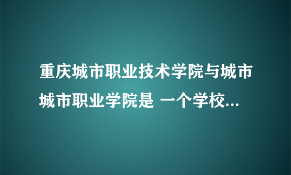 重庆城市职业技术学院与城市城市职业学院是 一个学校吗，那个更好？